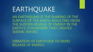 EARTHQUAKE
AN EARTHQUAKE IS THE SHAKING OF THE
SURFACE OF THE EARTH, RESULTING FROM
THE SUDDEN RELEASE OF ENERGY IN THE
EARTH’S LITHOSPHERE THAT CREATES
SEISMIC WAVES.
VIBRATION OF EARTH DUE TO RAPID
RELEASE OF ENERGY,
 