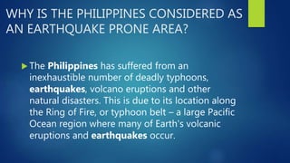 WHY IS THE PHILIPPINES CONSIDERED AS
AN EARTHQUAKE PRONE AREA?
 The Philippines has suffered from an
inexhaustible number of deadly typhoons,
earthquakes, volcano eruptions and other
natural disasters. This is due to its location along
the Ring of Fire, or typhoon belt – a large Pacific
Ocean region where many of Earth's volcanic
eruptions and earthquakes occur.
 