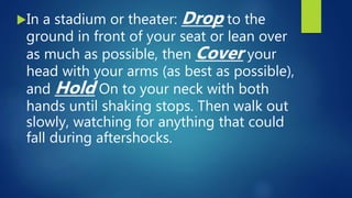 In a stadium or theater: Drop to the
ground in front of your seat or lean over
as much as possible, then Cover your
head with your arms (as best as possible),
and Hold On to your neck with both
hands until shaking stops. Then walk out
slowly, watching for anything that could
fall during aftershocks.
 