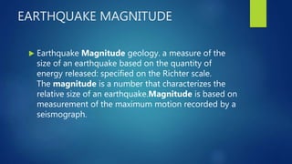 EARTHQUAKE MAGNITUDE
 Earthquake Magnitude geology. a measure of the
size of an earthquake based on the quantity of
energy released: specified on the Richter scale.
The magnitude is a number that characterizes the
relative size of an earthquake.Magnitude is based on
measurement of the maximum motion recorded by a
seismograph.
 
