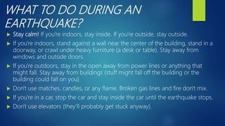 WHAT TO DO DURING AN
EARTHQUAKE?
 Stay calm! If you're indoors, stay inside. If you're outside, stay outside.
 If you're indoors, stand against a wall near the center of the building, stand in a
doorway, or crawl under heavy furniture (a desk or table). Stay away from
windows and outside doors.
 If you're outdoors, stay in the open away from power lines or anything that
might fall. Stay away from buildings (stuff might fall off the building or the
building could fall on you).
 Don't use matches, candles, or any flame. Broken gas lines and fire don't mix.
 If you're in a car, stop the car and stay inside the car until the earthquake stops.
 Don't use elevators (they'll probably get stuck anyway).
 