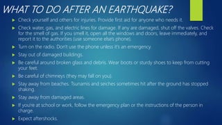 WHAT TO DO AFTER AN EARTHQUAKE?
 Check yourself and others for injuries. Provide first aid for anyone who needs it.
 Check water, gas, and electric lines for damage. If any are damaged, shut off the valves. Check
for the smell of gas. If you smell it, open all the windows and doors, leave immediately, and
report it to the authorities (use someone else's phone).
 Turn on the radio. Don't use the phone unless it's an emergency.
 Stay out of damaged buildings.
 Be careful around broken glass and debris. Wear boots or sturdy shoes to keep from cutting
your feet.
 Be careful of chimneys (they may fall on you).
 Stay away from beaches. Tsunamis and seiches sometimes hit after the ground has stopped
shaking.
 Stay away from damaged areas.
 If you're at school or work, follow the emergency plan or the instructions of the person in
charge.
 Expect aftershocks.
 