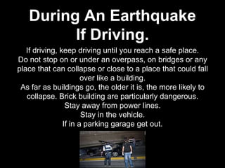 If driving, keep driving until you reach a safe place.
Do not stop on or under an overpass, on bridges or any
place that can collapse or close to a place that could fall
over like a building.
As far as buildings go, the older it is, the more likely to
collapse. Brick building are particularly dangerous.
Stay away from power lines.
Stay in the vehicle.
If in a parking garage get out.
During An Earthquake
If Driving.
 