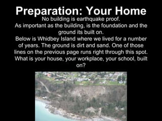 No building is earthquake proof.
As important as the building, is the foundation and the
ground its built on.
Below is Whidbey Island where we lived for a number
of years. The ground is dirt and sand. One of those
lines on the previous page runs right through this spot.
What is your house, your workplace, your school, built
on?
Preparation: Your Home
 