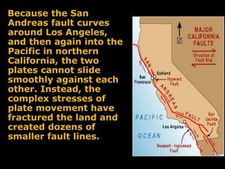 Because the San
Andreas fault curves
around Los Angeles,
and then again into the
Pacific in northern
California, the two
plates cannot slide
smoothly against each
other. Instead, the
complex stresses of
plate movement have
fractured the land and
created dozens of
smaller fault lines.
 