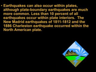 • Earthquakes can also occur within plates,
although plate-boundary earthquakes are much
more common. Less than 10 percent of all
earthquakes occur within plate interiors. The
New Madrid earthquakes of 1811-1812 and the
1886 Charleston earthquake occurred within the
North American plate.
 