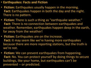 • Earthquakes: Facts and Fiction
• Fiction: Earthquakes usually happen in the morning.
Fact: Earthquakes happen in both the day and the night.
There is no pattern.
• Fiction: There is such a thing as "earthquake weather."
Fact: There is no connection between earthquakes and
weather. Remember, earthquakes happen deep in the earth,
far away from the weather!
• Fiction: Earthquakes are on the increase.
Fact: It may seem like we’re having more earthquakes
because there are more reporting stations, but the truth is
we’re not.
• Fiction: We can prevent earthquakes from happening.
Fact: No. You can protect yourself by doing things to secure
buildings, like your home, but earthquakes can’t be
prevented -- or predicted.
 