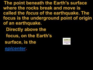 The point beneath the Earth's surface
where the rocks break and move is
called the focus of the earthquake. The
focus is the underground point of origin
of an earthquake.
Directly above the
focus, on the Earth's
surface, is the
epicenter.
 