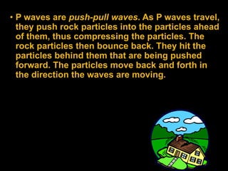 • P waves are push-pull waves. As P waves travel,
they push rock particles into the particles ahead
of them, thus compressing the particles. The
rock particles then bounce back. They hit the
particles behind them that are being pushed
forward. The particles move back and forth in
the direction the waves are moving.
 