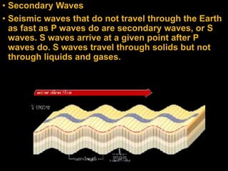• Secondary Waves
• Seismic waves that do not travel through the Earth
as fast as P waves do are secondary waves, or S
waves. S waves arrive at a given point after P
waves do. S waves travel through solids but not
through liquids and gases.
 