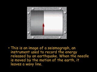 • This is an image of a seismograph, an
instrument used to record the energy
released by an earthquake. When the needle
is moved by the motion of the earth, it
leaves a wavy line.
 