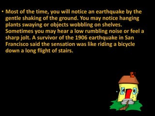 • Most of the time, you will notice an earthquake by the
gentle shaking of the ground. You may notice hanging
plants swaying or objects wobbling on shelves.
Sometimes you may hear a low rumbling noise or feel a
sharp jolt. A survivor of the 1906 earthquake in San
Francisco said the sensation was like riding a bicycle
down a long flight of stairs.
 