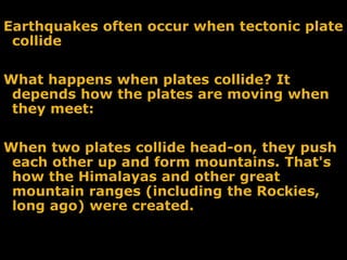 Earthquakes often occur when tectonic plate
collide
What happens when plates collide? It
depends how the plates are moving when
they meet:
When two plates collide head-on, they push
each other up and form mountains. That's
how the Himalayas and other great
mountain ranges (including the Rockies,
long ago) were created.
 