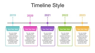 Timeline Style
Your Text Here
You can simply
impress your
audience and add a
unique zing and
appeal to your
Presentations. Easy
to change colors,
photos and Text.
Your Text Here
You can simply
impress your
audience and add a
unique zing and
appeal to your
Presentations. Easy
to change colors,
photos and Text.
Your Text Here
You can simply
impress your
audience and add a
unique zing and
appeal to your
Presentations. Easy
to change colors,
photos and Text.
Your Text Here
You can simply
impress your
audience and add a
unique zing and
appeal to your
Presentations. Easy
to change colors,
photos and Text.
Your Text Here
You can simply
impress your
audience and add a
unique zing and
appeal to your
Presentations. Easy
to change colors,
photos and Text.
2019 2020 2021 2022 2023
 