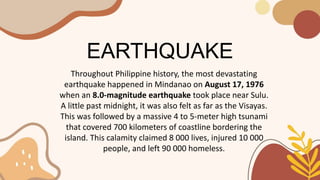 EARTHQUAKE
Throughout Philippine history, the most devastating
earthquake happened in Mindanao on August 17, 1976
when an 8.0-magnitude earthquake took place near Sulu.
A little past midnight, it was also felt as far as the Visayas.
This was followed by a massive 4 to 5-meter high tsunami
that covered 700 kilometers of coastline bordering the
island. This calamity claimed 8 000 lives, injured 10 000
people, and left 90 000 homeless.
 