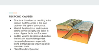 TECTONIC CAUSES
● Structural disturbances resulting in the
parts of the lithosphere is the main
cause of this type of earthquake.
● Most of the disastrous earthquakes
belong to this category and occur in
areas of great faults and fractures.
● Sudden yielding to strain produced on
the rocks of accumulating stress
causes displacements especially
along old fault zones known as great
transform faults.
● Plate Boundary Overview.
 