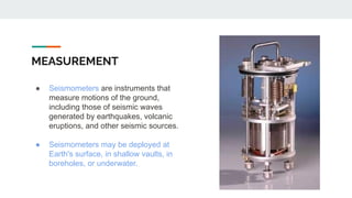 MEASUREMENT
● Seismometers are instruments that
measure motions of the ground,
including those of seismic waves
generated by earthquakes, volcanic
eruptions, and other seismic sources.
● Seismometers may be deployed at
Earth's surface, in shallow vaults, in
boreholes, or underwater.
 