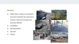 ● Water pipes, sewers are disrupted
Economic activities like agriculture,
industry, trade and transport are
severely affected.
● Landslides
● Soil liquefaction
● Tsunami
● Floods
 