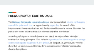 FREQUENCY OF EARTHQUAKE
The National Earthquake Information Center now located about 20,000 earthquakes
around the globe each year, or approximately 55 per day. As a result of the
improvements in communications and the increased interest in natural disasters, the
public now learns about earthquakes more quickly than ever before.
According to long-term records (since about 1900), we expect about 16 major
earthquakes in any given year. That includes 15 earthquakes in the magnitude 7 range
and one earthquake magnitude 8.0 or greater. In the past 40-50 years, our records
show that we have exceeded the long-term average number of major earthquakes
about a dozen times.
 