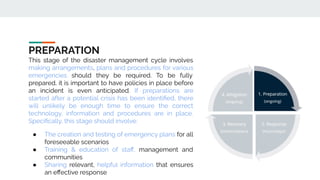 PREPARATION
This stage of the disaster management cycle involves
making arrangements, plans and procedures for various
emergencies should they be required. To be fully
prepared, it is important to have policies in place before
an incident is even anticipated. If preparations are
started after a potential crisis has been identiﬁed, there
will unlikely be enough time to ensure the correct
technology, information and procedures are in place.
Speciﬁcally, this stage should involve:
● The creation and testing of emergency plans for all
foreseeable scenarios
● Training & education of staﬀ, management and
communities
● Sharing relevant, helpful information that ensures
an eﬀective response
 