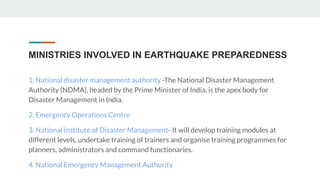 MINISTRIES INVOLVED IN EARTHQUAKE PREPAREDNESS
1. National disaster management authority -The National Disaster Management
Authority (NDMA), headed by the Prime Minister of India, is the apex body for
Disaster Management in India.
2. Emergency Operations Centre
3. National Institute of Disaster Management- It will develop training modules at
different levels, undertake training of trainers and organise training programmes for
planners, administrators and command functionaries.
4. National Emergency Management Authority
 