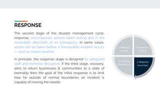 RESPONSE
The second stage of the disaster management cycle,
response, encompasses actions taken during and in the
immediate aftermath of an emergency. In some cases,
action can be taken before a foreseeable incident occurs
— such as severe weather.
In principle, the response stage is designed to safeguard
staﬀ and minimise disruption. If the third stage, recovery,
aims to return businesses & communities to a state of
normality then the goal of the initial response is to limit
how far outside of normal boundaries an incident is
capable of moving the needle
 