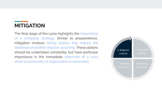 MITIGATION
The ﬁnal stage of the cycle highlights the importance
of a complete strategy. Similar to preparedness,
mitigation involves taking actions that reduce the
likelihood of another disaster occurring. These actions
should be undertaken constantly, but have particular
importance in the immediate aftermath of a crisis
when a community or organisation is vulnerable.
 