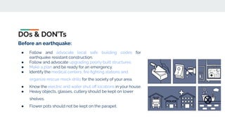 DOs & DON’Ts
Before an earthquake:
● Follow and advocate local safe building codes for
earthquake resistant construction.
● Follow and advocate upgrading poorly built structures.
● Make a plan and be ready for an emergency.
● Identify the medical centers, ﬁre ﬁghting stations and
organize rescue mock drills for the society of your area.
● Know the electric and water shut oﬀ locations in your house.
● Heavy objects, glasses, cutlery should be kept on lower
shelves.
● Flower pots should not be kept on the parapet.
 
