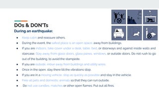 DOs & DON’Ts
During an earthquake:
● Keep calm and reassure others.
● During the event, the safest place is an open space, away from buildings.
● If you are indoors, take cover under a desk, table, bed, or doorways and against inside walls and
staircase. Stay away from glass doors, glass panes, windows, or outside doors. Do not rush to go
out of the building, to avoid the stampede.
● If you are outside, move away from buildings and utility wires.
● Once in the open, stay there till the vibrations stop.
● If you are in a moving vehicle, stop as quickly as possible and stay in the vehicle.
● Free all pets and domestic animals so that they can run outside.
● Do not use candles, matches or other open ﬂames. Put out all ﬁres.
 