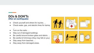 DOs & DON’Ts
After an earthquake:
● Check yourself and others for injuries. ...
● Check water, gas, and electric lines for damage.
...
● Turn on the radio. ...
● Stay out of damaged buildings.
● Be careful around broken glass and debris. ...
● Be careful of chimneys (they may fall on you).
● Stay away from beaches. ...
● Stay away from damaged areas.
 