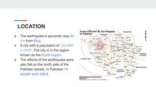 LOCATION
● The earthquake’s epicenter was 20
km from Bhuj.
● A city with a population of 140,000
in 2001. The city is in the region
known as the Kutch region.
● The effects of the earthquake were
also felt on the north side of the
Pakistan border, in Pakistan 18
people were killed.
 