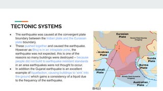 TECTONIC SYSTEMS
● The earthquake was caused at the convergent plate
boundary between the Indian plate and the Eurasian
plate boundary.
● These pushed together and caused the earthquake.
However as Bhuj is in an intraplate zone, the
earthquake was not expected, this is one of the
reasons so many buildings were destroyed – because
people did not build to earthquake resistant standards
in an area earthquakes were not thought to occur.
● In addition the Gujarat earthquake is an excellent
example of liquefaction, causing buildings to ‘sink’ into
the ground which gains a consistency of a liquid due
to the frequency of the earthquake.
BHUJ
 