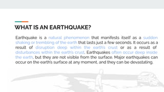 WHAT IS AN EARTHQUAKE?
Earthquake is a natural phenomenon that manifests itself as a sudden
shaking or trembling of the earth that lasts just a few seconds. It occurs as a
result of disruption deep within the earth’s crust or as a result of
disturbances within the earth’s crust. Earthquakes often occur deep inside
the earth, but they are not visible from the surface. Major earthquakes can
occur on the earth’s surface at any moment, and they can be devastating.
 
