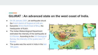 GUJRAT : An advanced state on the west coast of India.
● On 26 January 2001, an earthquake struck
the Kutch district of Gujarat at 8.46 am.
● Epicentre 20 km North East of Bhuj, the
headquarter of Kutch.
● The Indian Meteorological Department
estimated the intensity of the earthquake at
6.9 Richter. According to the US Geological
Survey, the intensity of the quake was 7.7
Richter.
● The quake was the worst in India in the last
180 years.
 