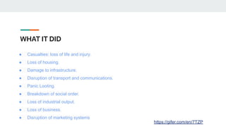 WHAT IT DID
● Casualties: loss of life and injury.
● Loss of housing.
● Damage to infrastructure.
● Disruption of transport and communications.
● Panic Looting.
● Breakdown of social order.
● Loss of industrial output.
● Loss of business.
● Disruption of marketing systems
https://gifer.com/en/7TZP
 