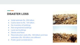 DISASTER LOSS
● Initial estimate Rs. 200 billion.
● Came down to Rs. 144 billion.
● No inventory of buildings
● Non-engineered buildings
● Land and buildings
● Stocks and flows
● Reconstruction costs (Rs. 106 billion) and loss
estimates (Rs. 99 billion) are different
● Public good considerations
 