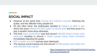 SOCIAL IMPACT
● However at the same time, looting and violence occurred following the
quake, and this affected many people too.
● On the other hand, the earthquake resulted in millions of USD in aid,
which has since allowed the Bhuj region to rebuild itself and then grow in a
way it wouldn’t have done otherwise.
● The final major social effect was that around 400,000 Indian homes were
destroyed resulting in around 2 million people being made homeless
immediately following the quake.
● 80% of water and food sources were destroyed.
● The obvious social impacts are that around 20,000 people were killed and
near 200,000 were injured
https://media.tenor.com/1ZSJtcMdTdYAAAAC/earthqu
ake-natural-disaster.gif
 