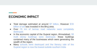 ECONOMIC IMPACT
● Total damage estimated at around $7 billion. However $18
billion of aid was invested in the Bhuj area.
● Over 15 km of tarmac road networks were completely
destroyed.
● In the economic capital of the Gujarat region, Ahmedabad, 58
multi storey buildings were destroyed, these buildings
contained many of the businesses which were generating the
wealth of the region.
● Many schools were destroyed and the literacy rate of the
Gujarat region is now the lowest outside southern India
 