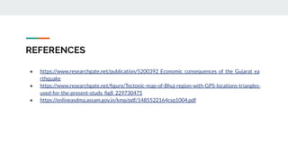REFERENCES
● https://www.researchgate.net/publication/5200392_Economic_consequences_of_the_Gujarat_ea
rthquake
● https://www.researchgate.net/ﬁgure/Tectonic-map-of-Bhuj-region-with-GPS-locations-triangles-
used-for-the-present-study_ﬁg8_229730475
● https://onlineasdma.assam.gov.in/kmp/pdf/1485522164csq1004.pdf
 