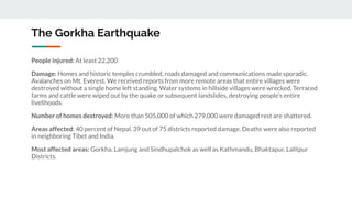 The Gorkha Earthquake
People injured: At least 22,200
Damage: Homes and historic temples crumbled, roads damaged and communications made sporadic.
Avalanches on Mt. Everest. We received reports from more remote areas that entire villages were
destroyed without a single home left standing. Water systems in hillside villages were wrecked. Terraced
farms and cattle were wiped out by the quake or subsequent landslides, destroying people's entire
livelihoods.
Number of homes destroyed: More than 505,000 of which 279,000 were damaged rest are shattered.
Areas affected: 40 percent of Nepal. 39 out of 75 districts reported damage. Deaths were also reported
in neighboring Tibet and India.
Most affected areas: Gorkha, Lamjung and Sindhupalchok as well as Kathmandu, Bhaktapur, Lalitpur
Districts.
 