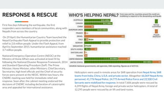 RESPONSE & RESCUE
First few days following the earthquake, the ﬁrst
responders were members of local communities, along with
Nepalis from across the country.
On 29 April, the Humanitarian Country Team launched the
Nepal Earthquake Flash Appeal to provide protection and
relief to 2.8 million people. Under the Flash Appeal, from
April to September 2015, humanitarian assistance reached
3.7 million people.
National Emergency Operation Centre (NEOC) at the
Ministry of Home Affairs was activated at level-IV by
following the National Disaster Response Framework, 2014
and Standard Operating Procedure (SoP). The Prime
Minister, Home Minister, other Ministers, Chief Secretary,
Secretaries, high level ofﬁcials and the Chief of security
forces were present at the NEOC. Within two hours, the
CNDRC meeting was held for immediate relief and
response. Soon after, the cabinet meeting endorsed the
decisions of CNDRC including declaration of catastrophic
area and appealed for international assistance.
Helicopters were used in remote areas for SAR operation from Nepal Army, SAR
teams from India, China, U.S.A. and private sector. Altogether 66,069 Nepal Army
personnel, 41,776 Nepal Police, 24,775 Armed Police Force and 22,500 Civil
Servants were mobilized for response. In total 7,606 people were rescued by
4,299 ﬂights of Nepal Army, foreign and private sector helicopters. A total of
12,295 people were rescued by air lift and land routes.
 