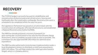 RECOVERY
The FY2016 budget is primarily focused on rehabilitation and
reconstruction of physical and social infrastructure, housing and
livelihoods after the catastrophic earthquake. Reconstruction work is
scheduled to be completed within the next ﬁve years.
the Legislature-Parliament has passed an act which deals with the
reconstruction of earthquake-affected infrastructures and established
a National Reconstruction Authority(NRA).
The NRA has already prepared a recovery framework on
post-earthquake reconstruction in line with the Post Disaster Needs
Assessment, aims to complete reconstruction as soon as possible. The
committee has also approved INR 290 million for administrative
expenditure
The NRA has also authorised a central project implementation under a
local development ministry to distribute a relief fund amounting to
USD 2.49 million. This will help conduct the relief operation based in
Singati, which is in Dolakha district
 