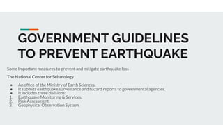 GOVERNMENT GUIDELINES
TO PREVENT EARTHQUAKE
Some Important measures to prevent and mitigate earthquake loss
The National Center for Seismology
● An ofﬁce of the Ministry of Earth Sciences.
● It submits earthquake surveillance and hazard reports to governmental agencies.
● It includes three divisions:
1. Earthquake Monitoring & Services,
2. Risk Assessment
3. Geophysical Observation System.
 
