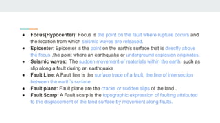 ● Focus(Hypocenter): Focus is the point on the fault where rupture occurs and
the location from which seismic waves are released.
● Epicenter: Epicenter is the point on the earth’s surface that is directly above
the focus ,the point where an earthquake or underground explosion originates.
● Seismic waves: The sudden movement of materials within the earth, such as
slip along a fault during an earthquake
● Fault Line: A Fault line is the surface trace of a fault, the line of intersection
between the earth’s surface.
● Fault plane: Fault plane are the cracks or sudden slips of the land .
● Fault Scarp: A Fault scarp is the topographic expression of faulting attributed
to the displacement of the land surface by movement along faults.
 