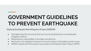 GOVERNMENT GUIDELINES
TO PREVENT EARTHQUAKE
National Earthquake Risk Mitigation Project (NERMP)
● Strengthening the structural and non-structural dimensions of earthquake
mitigation efforts.
● Reducing the vulnerability in the high-risk districts.
● Necessary risk mitigation measures are put in place in the highly seismic zones.
● NDMA, tasked with this project has prepared a Detailed Project Report (DPR).
 