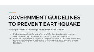 GOVERNMENT GUIDELINES
TO PREVENT EARTHQUAKE
Building Materials & Technology Promotion Council (BMTPC)
● Undertakes projects for retroﬁtting of life-line structures to generate
awareness among the people and various government agencies.
● Aimed to help people at large and the policymakers in particular in working
towards reducing the vulnerability of lakhs of existing public and private
buildings.
 