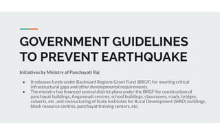 GOVERNMENT GUIDELINES
TO PREVENT EARTHQUAKE
Initiatives by Ministry of Panchayati Raj
● It releases funds under Backward Regions Grant Fund (BRGF) for meeting critical
infrastructural gaps and other developmental requirements.
● The ministry has ﬁnanced several district plans under the BRGF for construction of
panchayat buildings, Anganwadi centres, school buildings, classrooms, roads, bridges,
culverts, etc. and restructuring of State Institutes for Rural Development (SIRD) buildings,
block resource centres, panchayat training centers, etc.
 