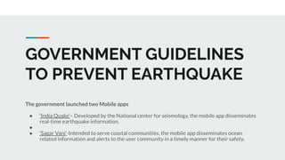 GOVERNMENT GUIDELINES
TO PREVENT EARTHQUAKE
The government launched two Mobile apps
● ‘India Quake’– Developed by the National center for seismology, the mobile app disseminates
real-time earthquake information.
●
● ‘Sagar Vani’-Intended to serve coastal communities, the mobile app disseminates ocean
related information and alerts to the user community in a timely manner for their safety.
 