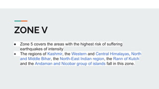 ZONE V
● Zone 5 covers the areas with the highest risk of suffering
earthquakes of intensity
● The regions of Kashmir, the Western and Central Himalayas, North
and Middle Bihar, the North-East Indian region, the Rann of Kutch
and the Andaman and Nicobar group of islands fall in this zone.
 