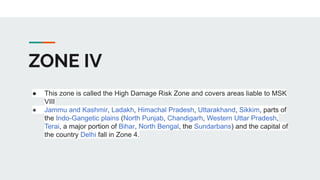 ZONE IV
● This zone is called the High Damage Risk Zone and covers areas liable to MSK
VIII
● Jammu and Kashmir, Ladakh, Himachal Pradesh, Uttarakhand, Sikkim, parts of
the Indo-Gangetic plains (North Punjab, Chandigarh, Western Uttar Pradesh,
Terai, a major portion of Bihar, North Bengal, the Sundarbans) and the capital of
the country Delhi fall in Zone 4.
 